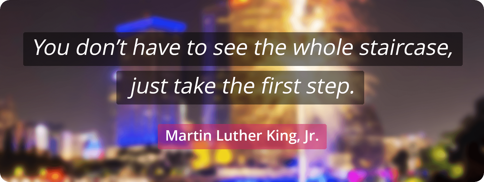 You don't have to see the whole staircase, just take the first step. - Martin Luther King, Jr.
